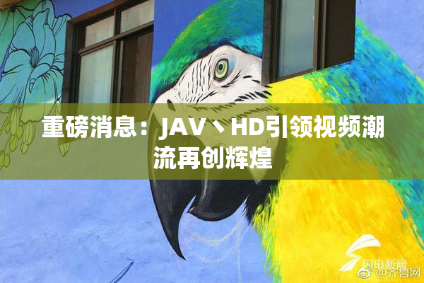 重磅消息：JAV丶HD引领视频潮流再创辉煌