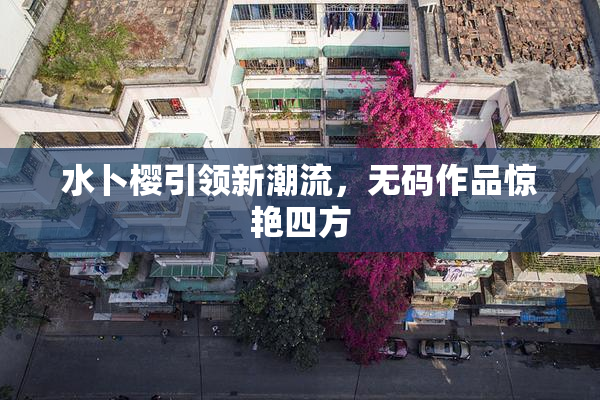 水卜樱引领新潮流，无码作品惊艳四方