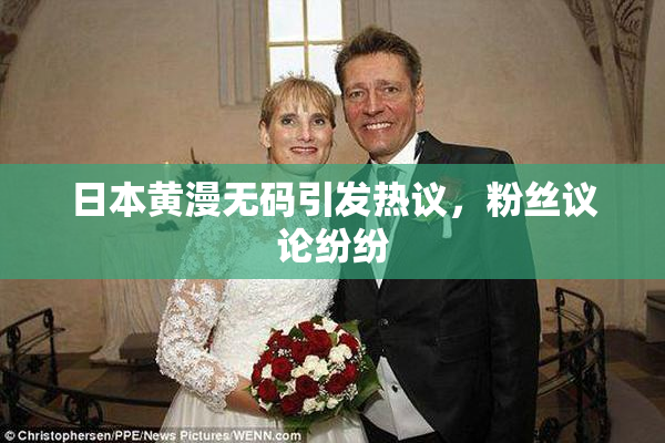 日本黄漫无码引发热议，粉丝议论纷纷