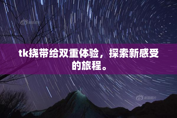 tk挠带给双重体验，探索新感受的旅程。