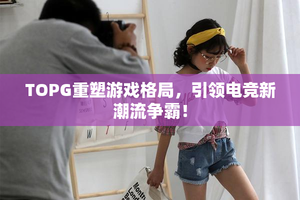 TOPG重塑游戏格局，引领电竞新潮流争霸！