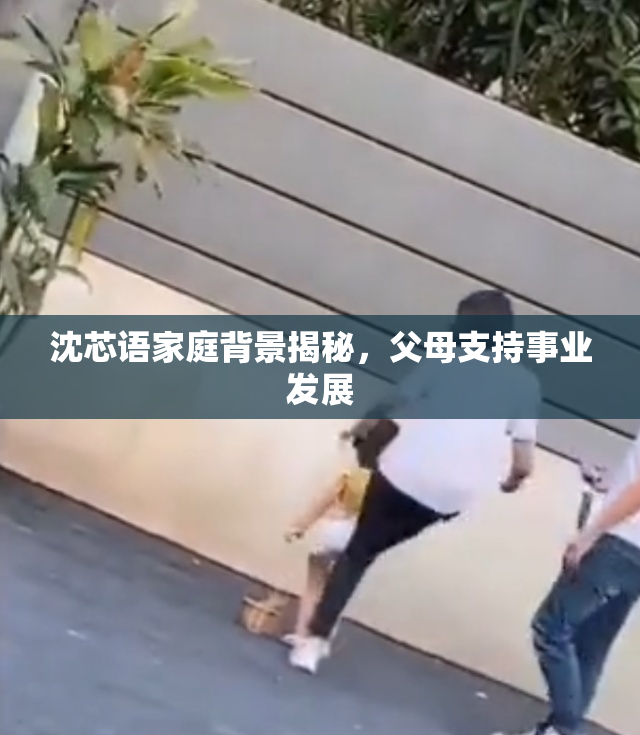 沈芯语家庭背景揭秘，父母支持事业发展