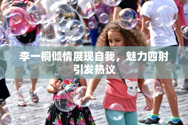 李一桐倾情展现自我，魅力四射引发热议