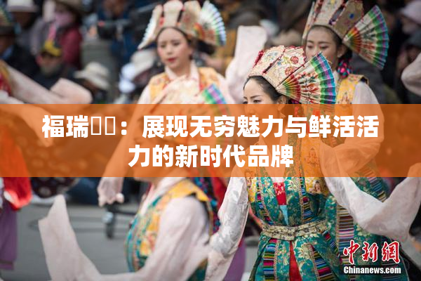福瑞涊涊：展现无穷魅力与鲜活活力的新时代品牌
