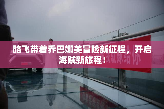 路飞带着乔巴娜美冒险新征程，开启海贼新旅程！