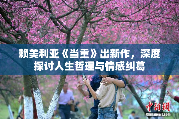 赖美利亚《当重》出新作，深度探讨人生哲理与情感纠葛