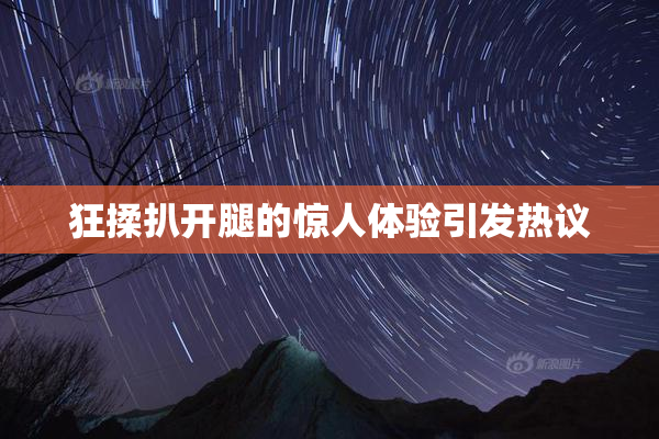 狂揉扒开腿的惊人体验引发热议