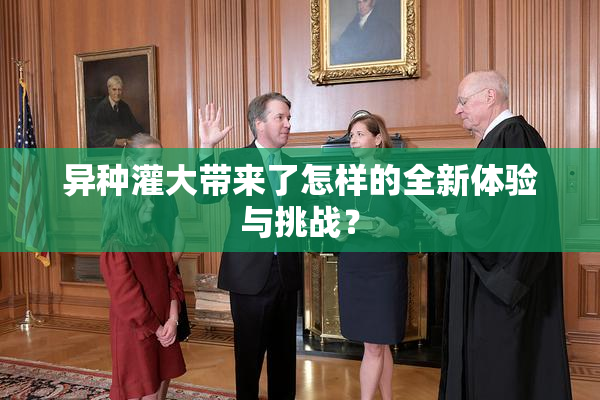 异种灌大带来了怎样的全新体验与挑战？