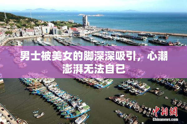男士被美女的脚深深吸引，心潮澎湃无法自已