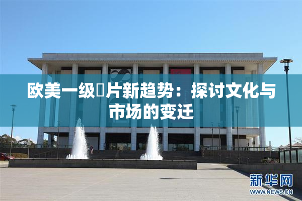 欧美一级婬片新趋势：探讨文化与市场的变迁