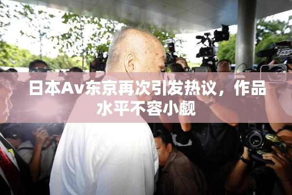 日本Av东京再次引发热议，作品水平不容小觑