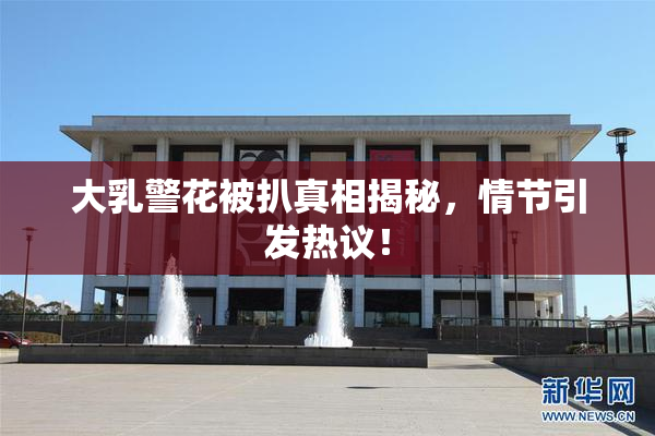 大乳警花被扒真相揭秘，情节引发热议！