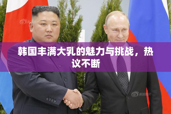 韩国丰满大乳的魅力与挑战，热议不断