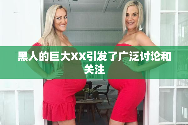 黑人的巨大XX引发了广泛讨论和关注