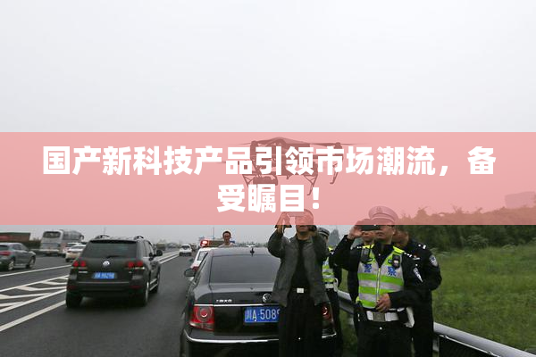 国产新科技产品引领市场潮流，备受瞩目！