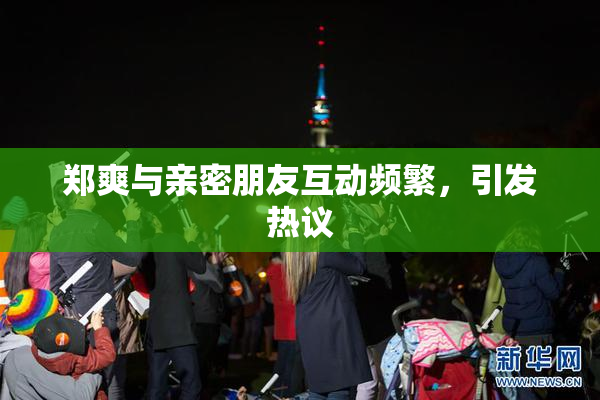 郑爽与亲密朋友互动频繁，引发热议