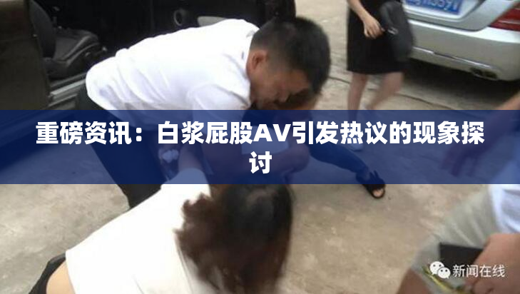重磅资讯：白浆屁股AV引发热议的现象探讨