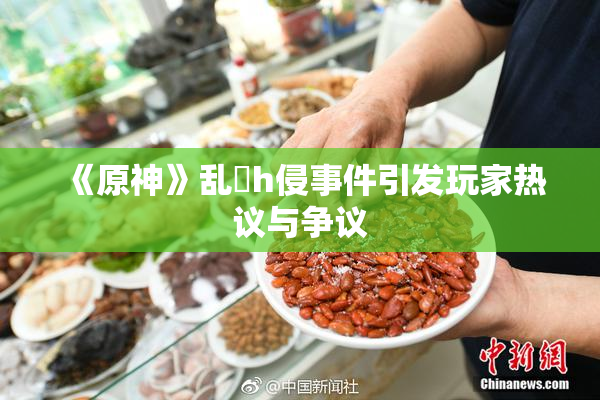 《原神》乱婬h侵事件引发玩家热议与争议