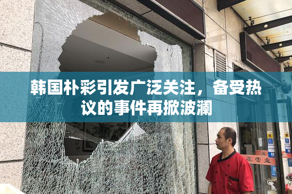 韩国朴彩引发广泛关注，备受热议的事件再掀波澜