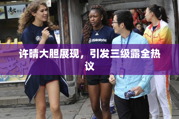 许晴大胆展现，引发三级露全热议
