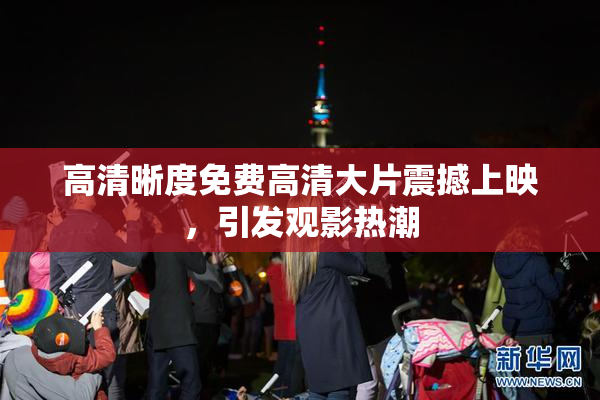 高清晰度免费高清大片震撼上映，引发观影热潮