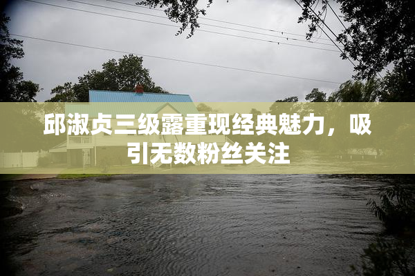 邱淑贞三级露重现经典魅力，吸引无数粉丝关注