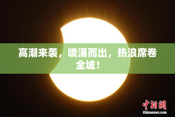 高潮来袭，喷涌而出，热浪席卷全城！