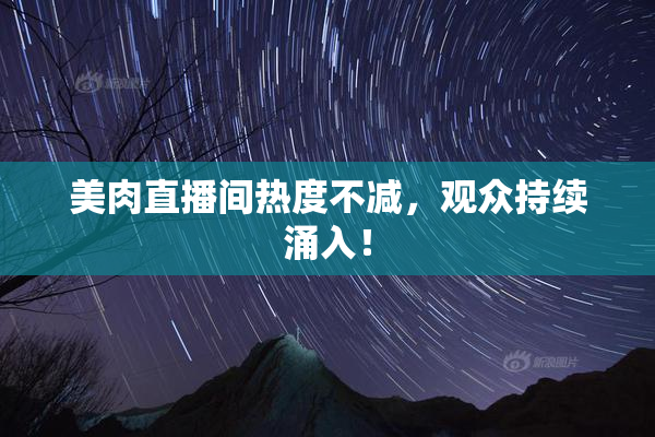 美肉直播间热度不减，观众持续涌入！