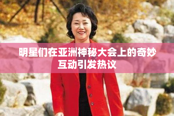 明星们在亚洲神秘大会上的奇妙互动引发热议