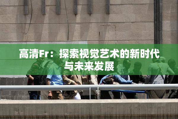 高清Fr：探索视觉艺术的新时代与未来发展