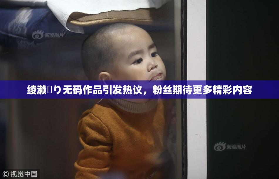 绫濑✿り无码作品引发热议，粉丝期待更多精彩内容