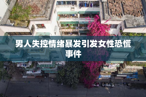 男人失控情绪暴发引发女性恐慌事件