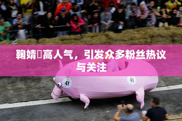 鞠婧祎高人气，引发众多粉丝热议与关注