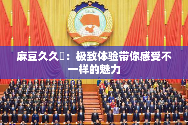 麻豆久久婬：极致体验带你感受不一样的魅力