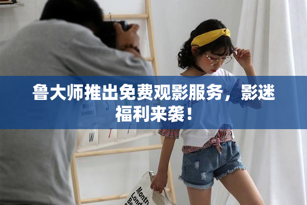 鲁大师推出免费观影服务，影迷福利来袭！
