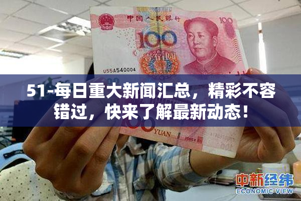 51-每日重大新闻汇总，精彩不容错过，快来了解最新动态！