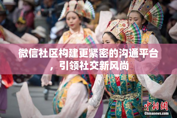 微信社区构建更紧密的沟通平台，引领社交新风尚