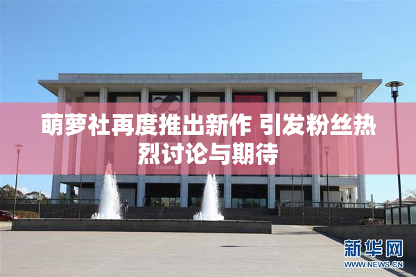 萌萝社再度推出新作 引发粉丝热烈讨论与期待