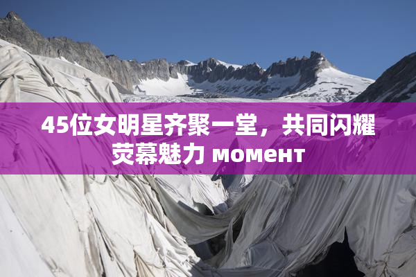 45位女明星齐聚一堂，共同闪耀荧幕魅力 момент