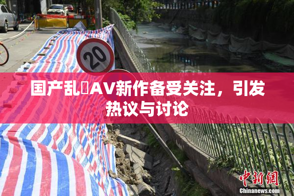国产乱婬AV新作备受关注，引发热议与讨论