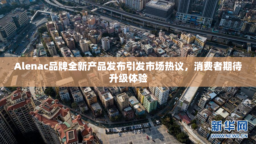 Alenac品牌全新产品发布引发市场热议，消费者期待升级体验