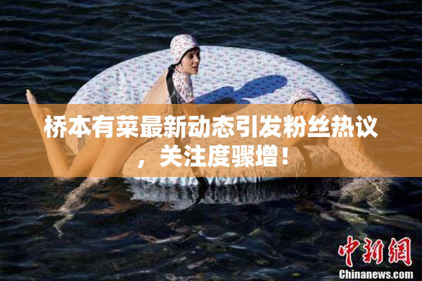 桥本有菜最新动态引发粉丝热议，关注度骤增！