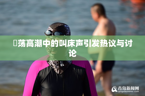 婬荡高潮中的叫床声引发热议与讨论