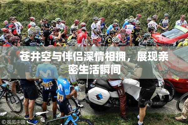 苍井空与伴侣深情相拥，展现亲密生活瞬间