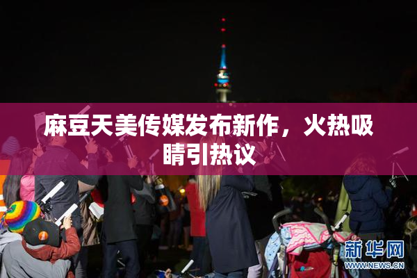 麻豆天美传媒发布新作，火热吸睛引热议