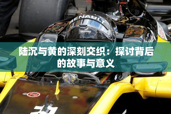 陆沉与黄的深刻交织：探讨背后的故事与意义