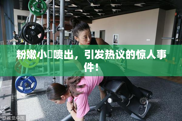 粉嫩小泬喷出，引发热议的惊人事件！