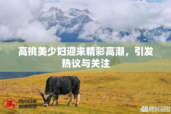 高挑美少妇迎来精彩高潮，引发热议与关注