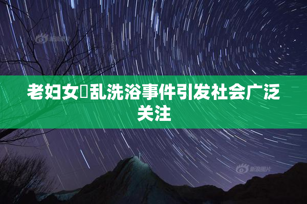 老妇女婬乱洗浴事件引发社会广泛关注