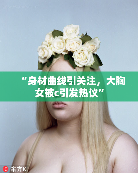 “身材曲线引关注，大胸女被c引发热议”